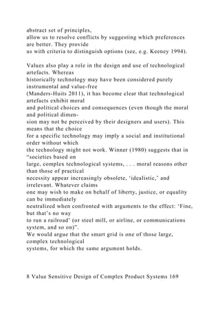 abstract set of principles,
allow us to resolve conflicts by suggesting which preferences
are better. They provide
us with criteria to distinguish options (see, e.g. Keeney 1994).
Values also play a role in the design and use of technological
artefacts. Whereas
historically technology may have been considered purely
instrumental and value-free
(Manders-Huits 2011), it has become clear that technological
artefacts exhibit moral
and political choices and consequences (even though the moral
and political dimen-
sion may not be perceived by their designers and users). This
means that the choice
for a specific technology may imply a social and institutional
order without which
the technology might not work. Winner (1980) suggests that in
“societies based on
large, complex technological systems, . . . moral reasons other
than those of practical
necessity appear increasingly obsolete, ‘idealistic,’ and
irrelevant. Whatever claims
one may wish to make on behalf of liberty, justice, or equality
can be immediately
neutralized when confronted with arguments to the effect: ‘Fine,
but that’s no way
to run a railroad’ (or steel mill, or airline, or communications
system, and so on)”.
We would argue that the smart grid is one of those large,
complex technological
systems, for which the same argument holds.
8 Value Sensitive Design of Complex Product Systems 169
 