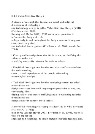 8.4.1 Value-Sensitive Design
A stream of research that focuses on moral and political
dimensions of technology
and technology design is called Value Sensitive Design (VSD)
(Friedman et al. 2002;
Borning and Muller 2012). VSD seeks to be proactive to
influence the design of tech-
nology early in and throughout the design process. It employs
conceptual, empirical,
and technical investigations (Friedman et al. 2008; van de Poel
2009):
• Conceptual investigations aim, for instance, at clarifying the
values at stake, and
at making trade-offs between the various values.
• Empirical investigations involve social scientific research on
the understanding,
contexts, and experiences of the people affected by
technological designs.
• Technical investigations involve analysing current technical
mechanisms and
designs to assess how well they support particular values, and,
conversely, iden-
tifying values, and then identifying and/or developing technical
mechanisms and
designs that can support those values.
Many of the technological examples addressed in VSD literature
relate to ICTs (Fried-
man 1996; van den Hoven 2007; Friedman et al. 2008), which is
why we expect the
approach to be pertinent to smart meter/home/grid technologies.
 