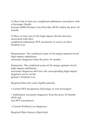 1) Have had at least two completed ambulatory encounters with
a Geisinger Health
System (GHS) Primary Care Provider (PCP) within the prior 24
months
2) Have at least one of the high-impact chronic diseases
associated with their
completed ambulatory PCP encounters or active on their
Problem List.
Denominator: The combined count of all unique (patient-level)
high-impact ambulatory
encounter diagnoses from the prior 24 months.
Numerator: The combined count of all unique (patient-level)
high-impact ambulatory
encounter diagnoses that have the corresponding high-impact
diagnosis active on the
patient’s Problem List.
Required Data (for each eligible patient)
• Current PCP designation (Geisinger or non-Geisinger)
• Ambulatory encounter diagnoses from the prior 24 months
(PCP and
non-PCP encounters)
• Current Problem List diagnoses.
Required Data Sources (EpicCare)
 