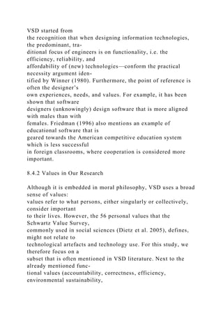 VSD started from
the recognition that when designing information technologies,
the predominant, tra-
ditional focus of engineers is on functionality, i.e. the
efficiency, reliability, and
affordability of (new) technologies—conform the practical
necessity argument iden-
tified by Winner (1980). Furthermore, the point of reference is
often the designer’s
own experiences, needs, and values. For example, it has been
shown that software
designers (unknowingly) design software that is more aligned
with males than with
females. Friedman (1996) also mentions an example of
educational software that is
geared towards the American competitive education system
which is less successful
in foreign classrooms, where cooperation is considered more
important.
8.4.2 Values in Our Research
Although it is embedded in moral philosophy, VSD uses a broad
sense of values:
values refer to what persons, either singularly or collectively,
consider important
to their lives. However, the 56 personal values that the
Schwartz Value Survey,
commonly used in social sciences (Dietz et al. 2005), defines,
might not relate to
technological artefacts and technology use. For this study, we
therefore focus on a
subset that is often mentioned in VSD literature. Next to the
already mentioned func-
tional values (accountability, correctness, efficiency,
environmental sustainability,
 