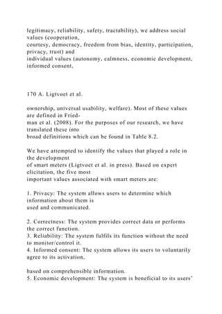 legitimacy, reliability, safety, tractability), we address social
values (cooperation,
courtesy, democracy, freedom from bias, identity, participation,
privacy, trust) and
individual values (autonomy, calmness, economic development,
informed consent,
170 A. Ligtvoet et al.
ownership, universal usability, welfare). Most of these values
are defined in Fried-
man et al. (2008). For the purposes of our research, we have
translated these into
broad definitions which can be found in Table 8.2.
We have attempted to identify the values that played a role in
the development
of smart meters (Ligtvoet et al. in press). Based on expert
elicitation, the five most
important values associated with smart meters are:
1. Privacy: The system allows users to determine which
information about them is
used and communicated.
2. Correctness: The system provides correct data or performs
the correct function.
3. Reliability: The system fulfils its function without the need
to monitor/control it.
4. Informed consent: The system allows its users to voluntarily
agree to its activation,
based on comprehensible information.
5. Economic development: The system is beneficial to its users’
 
