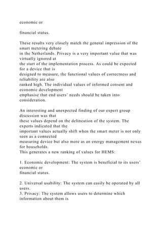 economic or
financial status.
These results very closely match the general impression of the
smart metering debate
in the Netherlands. Privacy is a very important value that was
virtually ignored at
the start of the implementation process. As could be expected
for a device that is
designed to measure, the functional values of correctness and
reliability are also
ranked high. The individual values of informed consent and
economic development
emphasise that end users’ needs should be taken into
consideration.
An interesting and unexpected finding of our expert group
discussion was that
these values depend on the delineation of the system. The
experts indicated that the
important values actually shift when the smart meter is not only
seen as a connected
measuring device but also more as an energy management nexus
for households.
This generates a new ranking of values for HEMS:
1. Economic development: The system is beneficial to its users’
economic or
financial status.
2. Universal usability: The system can easily be operated by all
users.
3. Privacy: The system allows users to determine which
information about them is
 