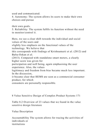 used and communicated.
4. Autonomy: The system allows its users to make their own
choices and pursue
their own goals.
5. Reliability: The system fulfils its function without the need
to monitor/control it.
Here, we see a clear shift towards the individual and social
values of the users and
slightly less emphasis on the functional values of the
technology. We believe that
this corresponds with findings of Krishnamurti et al. (2012) and
Balta-Ozkan et al.
(2013). Compared with standalone smart meters, a clearly
higher score was given for
participation and well being, again emphasising the user
experience. Also, the values
legitimacy and freedom from bias became much less important.
In the discussion,
it became clear that HEMS are seen as a commercial consumer
product, for which
consumers are personally responsible.
8 Value Sensitive Design of Complex Product Systems 171
Table 8.2 Overview of 23 values that we found in the value
sensitive design literature
Value Description
Accountability The system allows for tracing the activities of
individuals or
institutions
 
