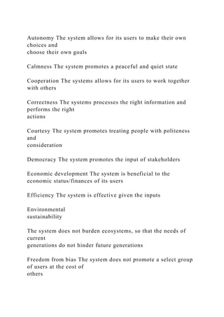 Autonomy The system allows for its users to make their own
choices and
choose their own goals
Calmness The system promotes a peaceful and quiet state
Cooperation The systems allows for its users to work together
with others
Correctness The systems processes the right information and
performs the right
actions
Courtesy The system promotes treating people with politeness
and
consideration
Democracy The system promotes the input of stakeholders
Economic development The system is beneficial to the
economic status/finances of its users
Efficiency The system is effective given the inputs
Environmental
sustainability
The system does not burden ecosystems, so that the needs of
current
generations do not hinder future generations
Freedom from bias The system does not promote a select group
of users at the cost of
others
 