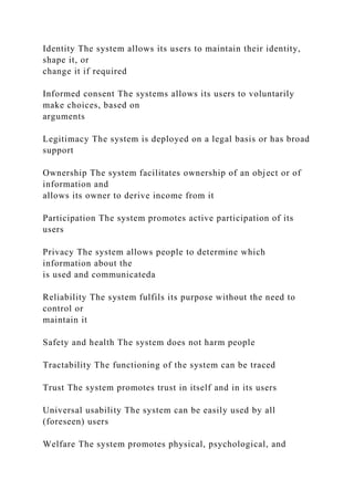 Identity The system allows its users to maintain their identity,
shape it, or
change it if required
Informed consent The systems allows its users to voluntarily
make choices, based on
arguments
Legitimacy The system is deployed on a legal basis or has broad
support
Ownership The system facilitates ownership of an object or of
information and
allows its owner to derive income from it
Participation The system promotes active participation of its
users
Privacy The system allows people to determine which
information about the
is used and communicateda
Reliability The system fulfils its purpose without the need to
control or
maintain it
Safety and health The system does not harm people
Tractability The functioning of the system can be traced
Trust The system promotes trust in itself and in its users
Universal usability The system can be easily used by all
(foreseen) users
Welfare The system promotes physical, psychological, and
 