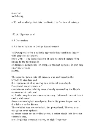 material
well-being
a We acknowledge that this is a limited definition of privacy
172 A. Ligtvoet et al.
8.5 Discussion
8.5.1 From Values to Design Requirements
VSD purports to be a holistic approach that combines theory
with empirics (Manders-
Huits 2011). The identification of values should therefore be
linked to the formulation
of design requirements for complex product systems, in our case
smart meters and
HEMS.
The need for (elements of) privacy was addressed in the
NTA8130 standard and
the requirement of an encryption protocol was added.
Functional requirements of
correctness and reliability were already covered by the Dutch
measurement code and
no further requirements were necessary. Informed consent is not
easily addressed
from a technological standpoint, but it did prove important in
the debate in the Senate.
The solution was not technical, but procedural. The end user
was given four options:
no smart meter but an ordinary one, a smart meter that does not
communicate,
low-frequency communication, or high-frequency
 