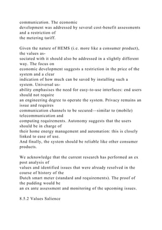communication. The economic
development was addressed by several cost-benefit assessments
and a restriction of
the metering tariff.
Given the nature of HEMS (i.e. more like a consumer product),
the values as-
sociated with it should also be addressed in a slightly different
way. The focus on
economic development suggests a restriction in the price of the
system and a clear
indication of how much can be saved by installing such a
system. Universal us-
ability emphasises the need for easy-to-use interfaces: end users
should not require
an engineering degree to operate the system. Privacy remains an
issue and requires
communication channels to be secured—similar to (mobile)
telecommunication and
computing requirements. Autonomy suggests that the users
should be in charge of
their home energy management and automation: this is closely
linked to ease of use.
And finally, the system should be reliable like other consumer
products.
We acknowledge that the current research has performed an ex
post analysis of
values and identified issues that were already resolved in the
course of history of the
Dutch smart meter (standard and requirements). The proof of
the pudding would be
an ex ante assessment and monitoring of the upcoming issues.
8.5.2 Values Salience
 
