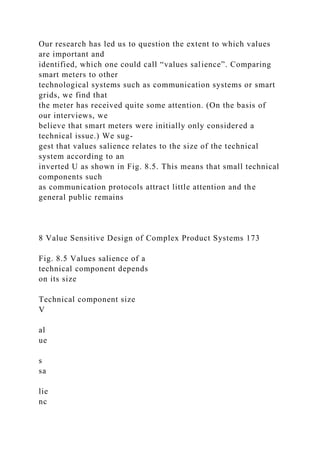 Our research has led us to question the extent to which values
are important and
identified, which one could call “values salience”. Comparing
smart meters to other
technological systems such as communication systems or smart
grids, we find that
the meter has received quite some attention. (On the basis of
our interviews, we
believe that smart meters were initially only considered a
technical issue.) We sug-
gest that values salience relates to the size of the technical
system according to an
inverted U as shown in Fig. 8.5. This means that small technical
components such
as communication protocols attract little attention and the
general public remains
8 Value Sensitive Design of Complex Product Systems 173
Fig. 8.5 Values salience of a
technical component depends
on its size
Technical component size
V
al
ue
s
sa
lie
nc
 