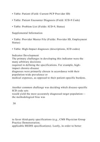 • Table: Patient (Field: Current PCP Provider ID)
• Table: Patient Encounter Diagnosis (Field: ICD-9 Code)
• Table: Problem List (Fields: ICD-9, Status)
Supplemental Information
• Table: Provider Master File (Fields: Provider ID, Employment
Status)
• Table: High-Impact diagnoses (descriptions, ICD codes)
Indicator Development
The primary challenges in developing this indicator were the
many arbitrary decisions
required in defining the specifications. For example, high-
impact chronic-disease
diagnoses were primarily chosen in accordance with their
population-wide prevalence or
medical expenses, as opposed to their patient-specific burdens.
Another common challenge was deciding which disease-specific
ICD code sets
would yield the most accurately diagnosed target population—
the methodological bias was
30
to favor third-party specifications (e.g., CMS Physician Group
Practice Demonstration;
applicable HEDIS specifications). Lastly, in order to better
 