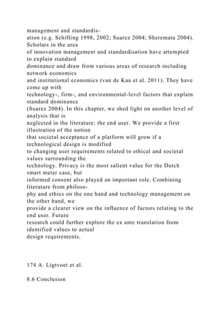 management and standardis-
ation (e.g. Schilling 1998, 2002; Suarez 2004; Sheremata 2004).
Scholars in the area
of innovation management and standardisation have attempted
to explain standard
dominance and draw from various areas of research including
network economics
and institutional economics (van de Kaa et al. 2011). They have
come up with
technology-, firm-, and environmental-level factors that explain
standard dominance
(Suarez 2004). In this chapter, we shed light on another level of
analysis that is
neglected in the literature: the end user. We provide a first
illustration of the notion
that societal acceptance of a platform will grow if a
technological design is modified
to changing user requirements related to ethical and societal
values surrounding the
technology. Privacy is the most salient value for the Dutch
smart meter case, but
informed consent also played an important role. Combining
literature from philoso-
phy and ethics on the one hand and technology management on
the other hand, we
provide a clearer view on the influence of factors relating to the
end user. Future
research could further explore the ex ante translation from
identified values to actual
design requirements.
174 A. Ligtvoet et al.
8.6 Conclusion
 