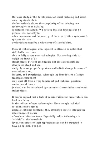 Our case study of the development of smart metering and smart
metering standards in
the Netherlands shows the complexity of introducing new
technologies in an existing
sociotechnical system. We believe that our findings can be
generalised, not only to
other components of the smart grid but also to other systems-of-
systems that are
deployed and used by a wide array of stakeholders.
Current technological development is often so complex that
stakeholders are un-
able to fully assess new technologies. Nor are they able to
weigh the input of all
stakeholders. First of all, because not all stakeholders are
always involved and sec-
ondly, because people’s opinions and beliefs change because of
new information,
insights, and experiences. Although the introduction of a new
technical component
may start off from a very functional and technical position,
nontechnical issues
(values) can be introduced by consumers’ associations and other
stakeholders.
It can be argued that a lack of consideration for these values can
lead to a delay
in the roll-out of new technologies. Even though technical
solutions only seem to
address technical problems, they influence society through the
interconnected nature
of modern infrastructures. Especially, when technology is
“visible” at the household
level, consumers or their representatives can be expected to
have an opinion. For pol-
 