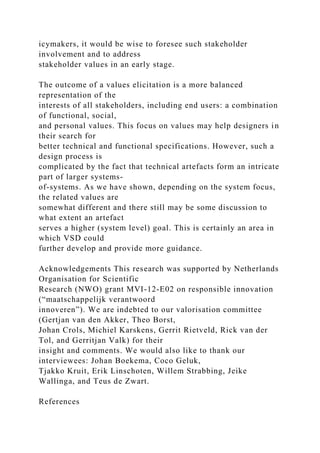 icymakers, it would be wise to foresee such stakeholder
involvement and to address
stakeholder values in an early stage.
The outcome of a values elicitation is a more balanced
representation of the
interests of all stakeholders, including end users: a combination
of functional, social,
and personal values. This focus on values may help designers in
their search for
better technical and functional specifications. However, such a
design process is
complicated by the fact that technical artefacts form an intricate
part of larger systems-
of-systems. As we have shown, depending on the system focus,
the related values are
somewhat different and there still may be some discussion to
what extent an artefact
serves a higher (system level) goal. This is certainly an area in
which VSD could
further develop and provide more guidance.
Acknowledgements This research was supported by Netherlands
Organisation for Scientific
Research (NWO) grant MVI-12-E02 on responsible innovation
(“maatschappelijk verantwoord
innoveren”). We are indebted to our valorisation committee
(Gertjan van den Akker, Theo Borst,
Johan Crols, Michiel Karskens, Gerrit Rietveld, Rick van der
Tol, and Gerritjan Valk) for their
insight and comments. We would also like to thank our
interviewees: Johan Boekema, Coco Geluk,
Tjakko Kruit, Erik Linschoten, Willem Strabbing, Jeike
Wallinga, and Teus de Zwart.
References
 