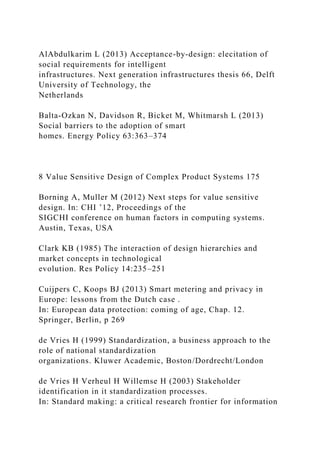 AlAbdulkarim L (2013) Acceptance-by-design: elecitation of
social requirements for intelligent
infrastructures. Next generation infrastructures thesis 66, Delft
University of Technology, the
Netherlands
Balta-Ozkan N, Davidson R, Bicket M, Whitmarsh L (2013)
Social barriers to the adoption of smart
homes. Energy Policy 63:363–374
8 Value Sensitive Design of Complex Product Systems 175
Borning A, Muller M (2012) Next steps for value sensitive
design. In: CHI ’12, Proceedings of the
SIGCHI conference on human factors in computing systems.
Austin, Texas, USA
Clark KB (1985) The interaction of design hierarchies and
market concepts in technological
evolution. Res Policy 14:235–251
Cuijpers C, Koops BJ (2013) Smart metering and privacy in
Europe: lessons from the Dutch case .
In: European data protection: coming of age, Chap. 12.
Springer, Berlin, p 269
de Vries H (1999) Standardization, a business approach to the
role of national standardization
organizations. Kluwer Academic, Boston/Dordrecht/London
de Vries H Verheul H Willemse H (2003) Stakeholder
identification in it standardization processes.
In: Standard making: a critical research frontier for information
 