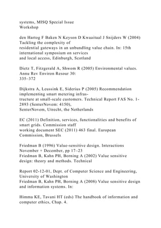 systems, MISQ Special Issue
Workshop
den Hartog F Baken N Keyson D Kwaaitaal J Snijders W (2004)
Tackling the complexity of
residential gateways in an unbundling value chain. In: 15th
international symposium on services
and local access, Edinburgh, Scotland
Dietz T, Fitzgerald A, Shwom R (2005) Environmental values.
Annu Rev Environ Resour 30:
335–372
Dijkstra A, Leussink E, Siderius P (2005) Recommendation
implementing smart metering infras-
tructure at small-scale customers. Technical Report FAS No. 1-
2893 (SenterNovem: 4150),
SenterNovem, Utrecht, the Netherlands
EC (2011) Definition, services, functionalities and benefits of
smart grids. Commission staff
working document SEC (2011) 463 final. European
Commission, Brussels
Friedman B (1996) Value-sensitive design. Interactions
November + December, pp 17–23
Friedman B, Kahn PH, Borning A (2002) Value sensitive
design: theory and methods. Technical
Report 02-12-01, Dept. of Computer Science and Engineering,
University of Washington
Friedman B, Kahn PH, Borning A (2008) Value sensitive design
and information systems. In:
Himma KE, Tavani HT (eds) The handbook of information and
computer ethics, Chap. 4.
 