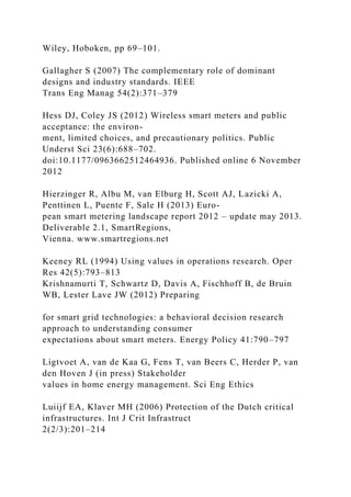 Wiley, Hoboken, pp 69–101.
Gallagher S (2007) The complementary role of dominant
designs and industry standards. IEEE
Trans Eng Manag 54(2):371–379
Hess DJ, Coley JS (2012) Wireless smart meters and public
acceptance: the environ-
ment, limited choices, and precautionary politics. Public
Underst Sci 23(6):688–702.
doi:10.1177/0963662512464936. Published online 6 November
2012
Hierzinger R, Albu M, van Elburg H, Scott AJ, Lazicki A,
Penttinen L, Puente F, Sale H (2013) Euro-
pean smart metering landscape report 2012 – update may 2013.
Deliverable 2.1, SmartRegions,
Vienna. www.smartregions.net
Keeney RL (1994) Using values in operations research. Oper
Res 42(5):793–813
Krishnamurti T, Schwartz D, Davis A, Fischhoff B, de Bruin
WB, Lester Lave JW (2012) Preparing
for smart grid technologies: a behavioral decision research
approach to understanding consumer
expectations about smart meters. Energy Policy 41:790–797
Ligtvoet A, van de Kaa G, Fens T, van Beers C, Herder P, van
den Hoven J (in press) Stakeholder
values in home energy management. Sci Eng Ethics
Luiijf EA, Klaver MH (2006) Protection of the Dutch critical
infrastructures. Int J Crit Infrastruct
2(2/3):201–214
 