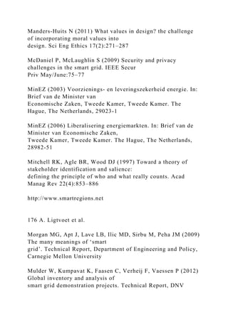 Manders-Huits N (2011) What values in design? the challenge
of incorporating moral values into
design. Sci Eng Ethics 17(2):271–287
McDaniel P, McLaughlin S (2009) Security and privacy
challenges in the smart grid. IEEE Secur
Priv May/June:75–77
MinEZ (2003) Voorzienings- en leveringszekerheid energie. In:
Brief van de Minister van
Economische Zaken, Tweede Kamer, Tweede Kamer. The
Hague, The Netherlands, 29023-1
MinEZ (2006) Liberalisering energiemarkten. In: Brief van de
Minister van Economische Zaken,
Tweede Kamer, Tweede Kamer. The Hague, The Netherlands,
28982-51
Mitchell RK, Agle BR, Wood DJ (1997) Toward a theory of
stakeholder identification and salience:
defining the principle of who and what really counts. Acad
Manag Rev 22(4):853–886
http://www.smartregions.net
176 A. Ligtvoet et al.
Morgan MG, Apt J, Lave LB, Ilic MD, Sirbu M, Peha JM (2009)
The many meanings of ‘smart
grid’. Technical Report, Department of Engineering and Policy,
Carnegie Mellon University
Mulder W, Kumpavat K, Faasen C, Verheij F, Vaessen P (2012)
Global inventory and analysis of
smart grid demonstration projects. Technical Report, DNV
 