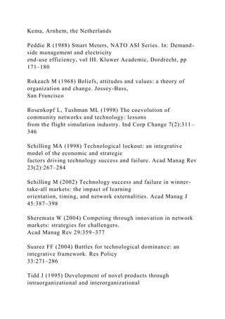 Kema, Arnhem, the Netherlands
Peddie R (1988) Smart Meters, NATO ASI Series. In: Demand-
side management and electricity
end-use efficiency, vol III. Kluwer Academic, Dordrecht, pp
171–180
Rokeach M (1968) Beliefs, attitudes and values: a theory of
organization and change. Jossey-Bass,
San Francisco
Rosenkopf L, Tushman ML (1998) The coevolution of
community networks and technology: lessons
from the flight simulation industry. Ind Corp Change 7(2):311–
346
Schilling MA (1998) Technological lockout: an integrative
model of the economic and strategic
factors driving technology success and failure. Acad Manag Rev
23(2):267–284
Schilling M (2002) Technology success and failure in winner-
take-all markets: the impact of learning
orientation, timing, and network externalities. Acad Manag J
45:387–398
Sheremata W (2004) Competing through innovation in network
markets: strategies for challengers.
Acad Manag Rev 29:359–377
Suarez FF (2004) Battles for technological dominance: an
integrative framework. Res Policy
33:271–286
Tidd J (1995) Development of novel products through
intraorganizational and interorganizational
 