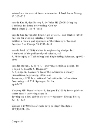 networks – the case of home automation. J Prod Innov Manag
12:307–322
van de Kaa G, den Hartog F, de Vries HJ (2009) Mapping
standards for home networking. Comput
Stand Interf 31:1175–1181
van de Kaa G, van den Ende J, de Vries HJ, van Heck E (2011)
Factors for winning interface format
battles: a review and synthesis of the literature. Technol
Forecast Soc Change 78:1397–1411
van de Poel I (2009) Values in engineering design. In:
Handbook of the philosophy of science, vol
9. Philosophy of Technology and Engineering Sciences, pp 973–
1006
van den Hoven J (2007) ICT and value sensitive design. In:
Goujon P, Lavelle S, Duquenoy
P, Kimppa K, Laurent V (eds) The information society:
innovations, legitimacy, ethics and
democracy, IFIP International Federation for Information
Processing, vol 233. Springer, Berlin,
pp 67–72
Verbong GP, Beemsterboer S, Sengers F (2013) Smart grids or
smart users? Involving users in
developing a low carbon electricity economy. Energy Policy
52:117–125
Winner L (1980) Do arifacts have politics? Daedalus
109(1):121–136
Chapter 9
 