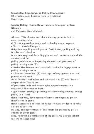 Stakeholder Engagement in Policy Development:
Observations and Lessons from International
Experience
Natalie Helbig, Sharon Dawes, Zamira Dzhusupova, Bram
Klievink
and Catherine Gerald Mkude
Abstract This chapter provides a starting point for better
understanding how
different approaches, tools, and technologies can support
effective stakeholder par-
ticipation in policy development. Participatory policy making
involves stakeholders
in various stages of the policy process and can focus on both the
substance of the
policy problem or on improving the tools and processes of
policy development. We
examine five international cases of stakeholder engagement in
policy development to
explore two questions: (1) what types of engagement tools and
processes are useful
for different stakeholders and contexts? And (2) what factors
support the effective use
of particular tools and technologies toward constructive
outcomes? The cases address
e-government strategic planning in a developing country, energy
policy in a transi-
tional economy, development of new technology and policy
innovations in global
trade, exploration of tools for policy-relevant evidence in early
childhood decision
making, and development of indicators for evaluating policy
options in urban plan-
ning. Following a comparison of the cases, we discuss salient
factors of stakeholder
 