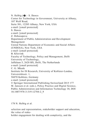 N. Helbig (�) · S. Dawes
Center for Technology in Government, University at Albany,
187 Wolf Road,
Suite 301, 12205 Albany, New York, USA
e-mail: [email protected]
S. Dawes
e-mail: [email protected]
Z. Dzhusupova
Department of Public Administration and Development
Management
United Nations Department of Economic and Social Affairs
(UNDESA), New York, USA
e-mail: [email protected]
B. Klievink
Faculty of Technology, Policy and Management, Delft
University of Technology,
Jaffalaan 5, 2628 BX, Delft, The Netherlands
e-mail: [email protected]
C. G. Mkude
Institute for IS Research, University of Koblenz-Landau,
Universitätsstr. 1,
56070 Koblenz, Germany
e-mail: [email protected]
© Springer International Publishing Switzerland 2015 177
M. Janssen et al. (eds.), Policy Practice and Digital Science,
Public Administration and Information Technology 10, DOI
10.1007/978-3-319-12784-2_9
178 N. Helbig et al.
selection and representation, stakeholder support and education,
the value of stake-
holder engagement for dealing with complexity, and the
 
