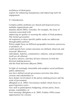 usefulness of third-party
experts for enhancing transparency and improving tools for
engagement.
9.1 Introduction
Complex public problems are shared and dispersed across
multiple organizations and
domains (Kettl 2002). Consider, for example, the array of
concerns associated with
improving air quality or assuring the safety of food products.
The formal governmen-
tal responses to these specific public needs are addressed
through public policies.
Policy might focus on different geographic locations, processes,
or products, or
could specify how certain outcomes are defined, observed, and
assessed. Moreover,
individuals, families, communities, industry, and government
itself are all affected
by policy choices, and they all have interests in both the
decision-making process
and the final decisions (Bryson 2004).
In light of seemingly intractable and complex social problems,
public administra-
tors have shifted toward governance activities that allow
citizens and stakeholders to
have deeper involvement in the policy-making process and the
work of government
(Bingham et al. 2005). Governance models which focus on
quasi-legislative activ-
ities such as participatory budgeting, citizen juries, focus
groups, roundtables, or
town meetings (Bingham et al. 2005; Fishkin 1995) create
opportunities for citizens
 