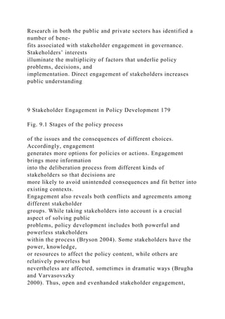 Research in both the public and private sectors has identified a
number of bene-
fits associated with stakeholder engagement in governance.
Stakeholders’ interests
illuminate the multiplicity of factors that underlie policy
problems, decisions, and
implementation. Direct engagement of stakeholders increases
public understanding
9 Stakeholder Engagement in Policy Development 179
Fig. 9.1 Stages of the policy process
of the issues and the consequences of different choices.
Accordingly, engagement
generates more options for policies or actions. Engagement
brings more information
into the deliberation process from different kinds of
stakeholders so that decisions are
more likely to avoid unintended consequences and fit better into
existing contexts.
Engagement also reveals both conflicts and agreements among
different stakeholder
groups. While taking stakeholders into account is a crucial
aspect of solving public
problems, policy development includes both powerful and
powerless stakeholders
within the process (Bryson 2004). Some stakeholders have the
power, knowledge,
or resources to affect the policy content, while others are
relatively powerless but
nevertheless are affected, sometimes in dramatic ways (Brugha
and Varvasovszky
2000). Thus, open and evenhanded stakeholder engagement,
 