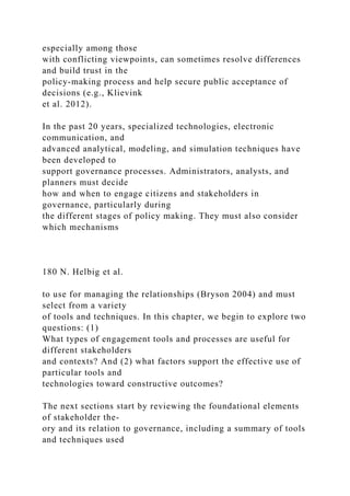 especially among those
with conflicting viewpoints, can sometimes resolve differences
and build trust in the
policy-making process and help secure public acceptance of
decisions (e.g., Klievink
et al. 2012).
In the past 20 years, specialized technologies, electronic
communication, and
advanced analytical, modeling, and simulation techniques have
been developed to
support governance processes. Administrators, analysts, and
planners must decide
how and when to engage citizens and stakeholders in
governance, particularly during
the different stages of policy making. They must also consider
which mechanisms
180 N. Helbig et al.
to use for managing the relationships (Bryson 2004) and must
select from a variety
of tools and techniques. In this chapter, we begin to explore two
questions: (1)
What types of engagement tools and processes are useful for
different stakeholders
and contexts? And (2) what factors support the effective use of
particular tools and
technologies toward constructive outcomes?
The next sections start by reviewing the foundational elements
of stakeholder the-
ory and its relation to governance, including a summary of tools
and techniques used
 