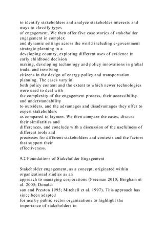 to identify stakeholders and analyze stakeholder interests and
ways to classify types
of engagement. We then offer five case stories of stakeholder
engagement in complex
and dynamic settings across the world including e-government
strategic planning in a
developing country, exploring different uses of evidence in
early childhood decision
making, developing technology and policy innovations in global
trade, and involving
citizens in the design of energy policy and transportation
planning. The cases vary in
both policy content and the extent to which newer technologies
were used to deal with
the complexity of the engagement process, their accessibility
and understandability
to outsiders, and the advantages and disadvantages they offer to
expert stakeholders
as compared to laymen. We then compare the cases, discuss
their similarities and
differences, and conclude with a discussion of the usefulness of
different tools and
processes for different stakeholders and contexts and the factors
that support their
effectiveness.
9.2 Foundations of Stakeholder Engagement
Stakeholder engagement, as a concept, originated within
organizational studies as an
approach to managing corporations (Freeman 2010; Bingham et
al. 2005; Donald-
son and Preston 1995; Mitchell et al. 1997). This approach has
since been adapted
for use by public sector organizations to highlight the
importance of stakeholders in
 