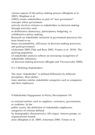 various aspects of the policy-making process (Bingham et al.
2005). Bingham et al.
(2005) situate stakeholders as part of “new governance”
concepts where government
actively involves citizens as stakeholders in decision making
through activities such
as deliberative democracy, participatory budgeting, or
collaborative policy making.
Research on stakeholder inclusion in government processes has
been found to en-
hance accountability, efficiency in decision-making processes,
and good governance
(Ackerman 2004; Flak and Rose 2005; Yetano et al. 2010). The
growing popularity
of stakeholder analysis reflects an increasing recognition of
stakeholder influences
on decision-making processes (Brugha and Varvasovszky 2000).
9.2.1 Defining Stakeholders
The term “stakeholder” is defined differently by different
disciplines. Most defini-
tions mention similar stakeholder categories such as companies
and their employees
9 Stakeholder Engagement in Policy Development 181
or external entities such as suppliers, customers, governments,
or creditors. In the
public sector, the definition of stakeholder emphasizes
categories of citizens defined
by demographic characteristics, life stages, interest groups, or
organizational bound-
aries (Bingham et al. 2005; Ackerman 2004; Yetano et al.
 