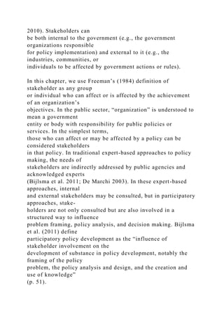 2010). Stakeholders can
be both internal to the government (e.g., the government
organizations responsible
for policy implementation) and external to it (e.g., the
industries, communities, or
individuals to be affected by government actions or rules).
In this chapter, we use Freeman’s (1984) definition of
stakeholder as any group
or individual who can affect or is affected by the achievement
of an organization’s
objectives. In the public sector, “organization” is understood to
mean a government
entity or body with responsibility for public policies or
services. In the simplest terms,
those who can affect or may be affected by a policy can be
considered stakeholders
in that policy. In traditional expert-based approaches to policy
making, the needs of
stakeholders are indirectly addressed by public agencies and
acknowledged experts
(Bijlsma et al. 2011; De Marchi 2003). In these expert-based
approaches, internal
and external stakeholders may be consulted, but in participatory
approaches, stake-
holders are not only consulted but are also involved in a
structured way to influence
problem framing, policy analysis, and decision making. Bijlsma
et al. (2011) define
participatory policy development as the “influence of
stakeholder involvement on the
development of substance in policy development, notably the
framing of the policy
problem, the policy analysis and design, and the creation and
use of knowledge”
(p. 51).
 