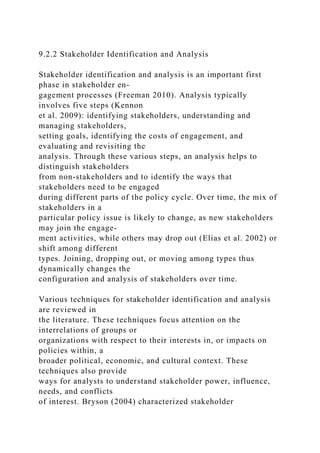 9.2.2 Stakeholder Identification and Analysis
Stakeholder identification and analysis is an important first
phase in stakeholder en-
gagement processes (Freeman 2010). Analysis typically
involves five steps (Kennon
et al. 2009): identifying stakeholders, understanding and
managing stakeholders,
setting goals, identifying the costs of engagement, and
evaluating and revisiting the
analysis. Through these various steps, an analysis helps to
distinguish stakeholders
from non-stakeholders and to identify the ways that
stakeholders need to be engaged
during different parts of the policy cycle. Over time, the mix of
stakeholders in a
particular policy issue is likely to change, as new stakeholders
may join the engage-
ment activities, while others may drop out (Elias et al. 2002) or
shift among different
types. Joining, dropping out, or moving among types thus
dynamically changes the
configuration and analysis of stakeholders over time.
Various techniques for stakeholder identification and analysis
are reviewed in
the literature. These techniques focus attention on the
interrelations of groups or
organizations with respect to their interests in, or impacts on
policies within, a
broader political, economic, and cultural context. These
techniques also provide
ways for analysts to understand stakeholder power, influence,
needs, and conflicts
of interest. Bryson (2004) characterized stakeholder
 