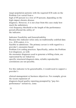 target-population patients with the required ICD code on the
Problem List varied from a
high of 89 percent to a low of 59 percent, depending on the
high-impact chronic-disease
diagnosis. However, it is not clear from this case study how
much the ambulatory
visit frequency threshold or the length of the performance
period affected the utility of
the indicator.
Indicator Feasibility and Generalizability
Because this indicator relies only on traditionally codified data
(i.e., ICD codes), it is
feasible to administer. The primary caveat is with regard to a
provider’s encounter-based
Problem List coding practices. Specifically, unless the Problem
List diagnoses, as with
the encounter diagnoses used to generate a billing claim, are
represented by (or linked to)
specific structured diagnosis data, reliable reproducible
correlations are not possible.
For this indicator to be generalizable, it would need to support a
provider’s
clinical-management or business objectives. For example, given
the recent expansion of
diagnosis-based quality reporting prompted by “pay-for-
performance” initiatives, some
31
 