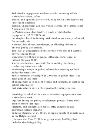 Stakeholder engagement methods are the means by which
stakeholder views, infor-
mation, and opinions are elicited, or by which stakeholders are
involved in decision
making. Engagement can take various forms. The International
Association for Pub-
lic Participation identified five levels of stakeholder
engagement: (IAP2 2007). At
the simplest level, informing, stakeholders are merely informed,
for example, via
websites, fact sheets, newsletters, or allowing visitors to
observe policy discussions.
The level of engagement in this form is very low and suitable
only to engage those
stakeholders with low urgency, influence, importance, or
interest (Bryson 2004).
Various methods are available for consulting, including
conducting interviews, ad-
ministering surveys to gather information, opening up draft
policy documents for
public comment, or using Web 2.0 tools to gather ideas. The
main goal of this form
of engagement is to elicit the views and interests, as well as the
salient information
that stakeholders have with regard to the policy concern.
Involving stakeholders is a more intensive engagement where
stakeholders work
together during the policy development process. Some tools
used to ensure that ideas,
interests, and concerns are consistently understood and
addressed include scenario
building (Wimmer et al. 2012), engaging panels of experts such
as the Delphi method
(Linstone and Turoff 1975), or group model building that
includes simulating policy
 