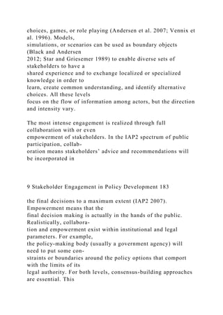 choices, games, or role playing (Andersen et al. 2007; Vennix et
al. 1996). Models,
simulations, or scenarios can be used as boundary objects
(Black and Andersen
2012; Star and Griesemer 1989) to enable diverse sets of
stakeholders to have a
shared experience and to exchange localized or specialized
knowledge in order to
learn, create common understanding, and identify alternative
choices. All these levels
focus on the flow of information among actors, but the direction
and intensity vary.
The most intense engagement is realized through full
collaboration with or even
empowerment of stakeholders. In the IAP2 spectrum of public
participation, collab-
oration means stakeholders’ advice and recommendations will
be incorporated in
9 Stakeholder Engagement in Policy Development 183
the final decisions to a maximum extent (IAP2 2007).
Empowerment means that the
final decision making is actually in the hands of the public.
Realistically, collabora-
tion and empowerment exist within institutional and legal
parameters. For example,
the policy-making body (usually a government agency) will
need to put some con-
straints or boundaries around the policy options that comport
with the limits of its
legal authority. For both levels, consensus-building approaches
are essential. This
 