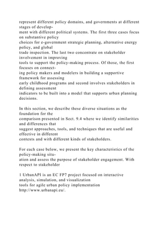 represent different policy domains, and governments at different
stages of develop-
ment with different political systems. The first three cases focus
on substantive policy
choices for e-government strategic planning, alternative energy
policy, and global
trade inspection. The last two concentrate on stakeholder
involvement in improving
tools to support the policy-making process. Of those, the first
focuses on connect-
ing policy makers and modelers in building a supportive
framework for assessing
early childhood programs and second involves stakeholders in
defining assessment
indicators to be built into a model that supports urban planning
decisions.
In this section, we describe these diverse situations as the
foundation for the
comparison presented in Sect. 9.4 where we identify similarities
and differences that
suggest approaches, tools, and techniques that are useful and
effective in different
contexts and with different kinds of stakeholders.
For each case below, we present the key characteristics of the
policy-making situ-
ation and assess the purpose of stakeholder engagement. With
respect to stakeholder
1 UrbanAPI is an EC FP7 project focused on interactive
analysis, simulation, and visualization
tools for agile urban policy implementation
http://www.urbanapi.eu/.
 