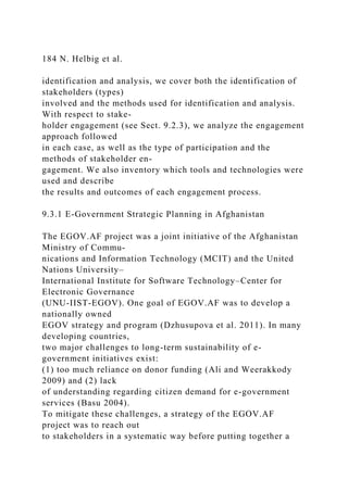 184 N. Helbig et al.
identification and analysis, we cover both the identification of
stakeholders (types)
involved and the methods used for identification and analysis.
With respect to stake-
holder engagement (see Sect. 9.2.3), we analyze the engagement
approach followed
in each case, as well as the type of participation and the
methods of stakeholder en-
gagement. We also inventory which tools and technologies were
used and describe
the results and outcomes of each engagement process.
9.3.1 E-Government Strategic Planning in Afghanistan
The EGOV.AF project was a joint initiative of the Afghanistan
Ministry of Commu-
nications and Information Technology (MCIT) and the United
Nations University–
International Institute for Software Technology–Center for
Electronic Governance
(UNU-IIST-EGOV). One goal of EGOV.AF was to develop a
nationally owned
EGOV strategy and program (Dzhusupova et al. 2011). In many
developing countries,
two major challenges to long-term sustainability of e-
government initiatives exist:
(1) too much reliance on donor funding (Ali and Weerakkody
2009) and (2) lack
of understanding regarding citizen demand for e-government
services (Basu 2004).
To mitigate these challenges, a strategy of the EGOV.AF
project was to reach out
to stakeholders in a systematic way before putting together a
 