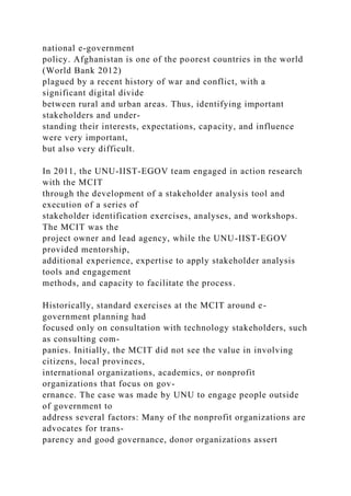 national e-government
policy. Afghanistan is one of the poorest countries in the world
(World Bank 2012)
plagued by a recent history of war and conflict, with a
significant digital divide
between rural and urban areas. Thus, identifying important
stakeholders and under-
standing their interests, expectations, capacity, and influence
were very important,
but also very difficult.
In 2011, the UNU-IIST-EGOV team engaged in action research
with the MCIT
through the development of a stakeholder analysis tool and
execution of a series of
stakeholder identification exercises, analyses, and workshops.
The MCIT was the
project owner and lead agency, while the UNU-IIST-EGOV
provided mentorship,
additional experience, expertise to apply stakeholder analysis
tools and engagement
methods, and capacity to facilitate the process.
Historically, standard exercises at the MCIT around e-
government planning had
focused only on consultation with technology stakeholders, such
as consulting com-
panies. Initially, the MCIT did not see the value in involving
citizens, local provinces,
international organizations, academics, or nonprofit
organizations that focus on gov-
ernance. The case was made by UNU to engage people outside
of government to
address several factors: Many of the nonprofit organizations are
advocates for trans-
parency and good governance, donor organizations assert
 