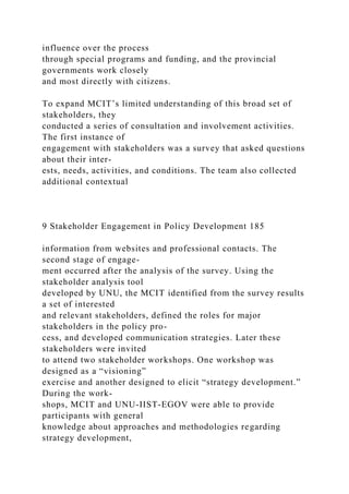 influence over the process
through special programs and funding, and the provincial
governments work closely
and most directly with citizens.
To expand MCIT’s limited understanding of this broad set of
stakeholders, they
conducted a series of consultation and involvement activities.
The first instance of
engagement with stakeholders was a survey that asked questions
about their inter-
ests, needs, activities, and conditions. The team also collected
additional contextual
9 Stakeholder Engagement in Policy Development 185
information from websites and professional contacts. The
second stage of engage-
ment occurred after the analysis of the survey. Using the
stakeholder analysis tool
developed by UNU, the MCIT identified from the survey results
a set of interested
and relevant stakeholders, defined the roles for major
stakeholders in the policy pro-
cess, and developed communication strategies. Later these
stakeholders were invited
to attend two stakeholder workshops. One workshop was
designed as a “visioning”
exercise and another designed to elicit “strategy development.”
During the work-
shops, MCIT and UNU-IIST-EGOV were able to provide
participants with general
knowledge about approaches and methodologies regarding
strategy development,
 
