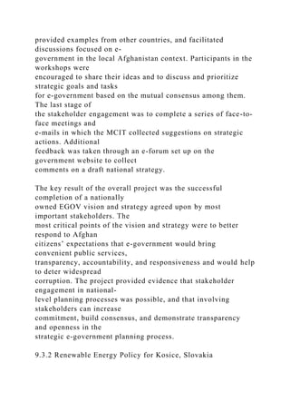 provided examples from other countries, and facilitated
discussions focused on e-
government in the local Afghanistan context. Participants in the
workshops were
encouraged to share their ideas and to discuss and prioritize
strategic goals and tasks
for e-government based on the mutual consensus among them.
The last stage of
the stakeholder engagement was to complete a series of face-to-
face meetings and
e-mails in which the MCIT collected suggestions on strategic
actions. Additional
feedback was taken through an e-forum set up on the
government website to collect
comments on a draft national strategy.
The key result of the overall project was the successful
completion of a nationally
owned EGOV vision and strategy agreed upon by most
important stakeholders. The
most critical points of the vision and strategy were to better
respond to Afghan
citizens’ expectations that e-government would bring
convenient public services,
transparency, accountability, and responsiveness and would help
to deter widespread
corruption. The project provided evidence that stakeholder
engagement in national-
level planning processes was possible, and that involving
stakeholders can increase
commitment, build consensus, and demonstrate transparency
and openness in the
strategic e-government planning process.
9.3.2 Renewable Energy Policy for Kosice, Slovakia
 