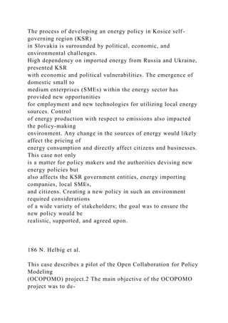 The process of developing an energy policy in Kosice self-
governing region (KSR)
in Slovakia is surrounded by political, economic, and
environmental challenges.
High dependency on imported energy from Russia and Ukraine,
presented KSR
with economic and political vulnerabilities. The emergence of
domestic small to
medium enterprises (SMEs) within the energy sector has
provided new opportunities
for employment and new technologies for utilizing local energy
sources. Control
of energy production with respect to emissions also impacted
the policy-making
environment. Any change in the sources of energy would likely
affect the pricing of
energy consumption and directly affect citizens and businesses.
This case not only
is a matter for policy makers and the authorities devising new
energy policies but
also affects the KSR government entities, energy importing
companies, local SMEs,
and citizens. Creating a new policy in such an environment
required considerations
of a wide variety of stakeholders; the goal was to ensure the
new policy would be
realistic, supported, and agreed upon.
186 N. Helbig et al.
This case describes a pilot of the Open Collaboration for Policy
Modeling
(OCOPOMO) project.2 The main objective of the OCOPOMO
project was to de-
 