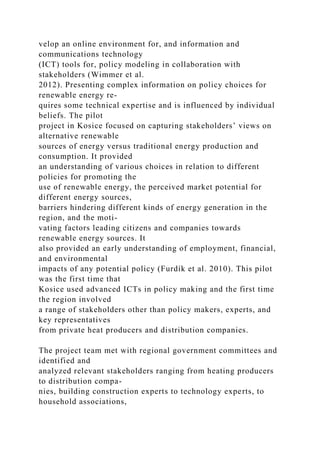 velop an online environment for, and information and
communications technology
(ICT) tools for, policy modeling in collaboration with
stakeholders (Wimmer et al.
2012). Presenting complex information on policy choices for
renewable energy re-
quires some technical expertise and is influenced by individual
beliefs. The pilot
project in Kosice focused on capturing stakeholders’ views on
alternative renewable
sources of energy versus traditional energy production and
consumption. It provided
an understanding of various choices in relation to different
policies for promoting the
use of renewable energy, the perceived market potential for
different energy sources,
barriers hindering different kinds of energy generation in the
region, and the moti-
vating factors leading citizens and companies towards
renewable energy sources. It
also provided an early understanding of employment, financial,
and environmental
impacts of any potential policy (Furdík et al. 2010). This pilot
was the first time that
Kosice used advanced ICTs in policy making and the first time
the region involved
a range of stakeholders other than policy makers, experts, and
key representatives
from private heat producers and distribution companies.
The project team met with regional government committees and
identified and
analyzed relevant stakeholders ranging from heating producers
to distribution compa-
nies, building construction experts to technology experts, to
household associations,
 