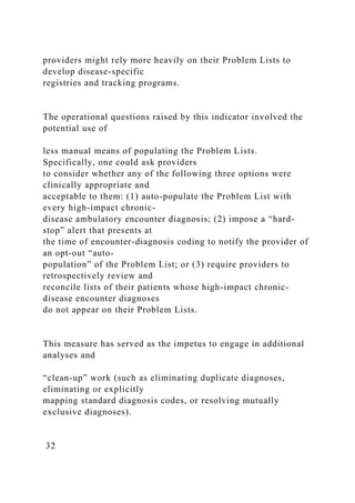 providers might rely more heavily on their Problem Lists to
develop disease-specific
registries and tracking programs.
The operational questions raised by this indicator involved the
potential use of
less manual means of populating the Problem Lists.
Specifically, one could ask providers
to consider whether any of the following three options were
clinically appropriate and
acceptable to them: (1) auto-populate the Problem List with
every high-impact chronic-
disease ambulatory encounter diagnosis; (2) impose a “hard-
stop” alert that presents at
the time of encounter-diagnosis coding to notify the provider of
an opt-out “auto-
population” of the Problem List; or (3) require providers to
retrospectively review and
reconcile lists of their patients whose high-impact chronic-
disease encounter diagnoses
do not appear on their Problem Lists.
This measure has served as the impetus to engage in additional
analyses and
“clean-up” work (such as eliminating duplicate diagnoses,
eliminating or explicitly
mapping standard diagnosis codes, or resolving mutually
exclusive diagnoses).
32
 