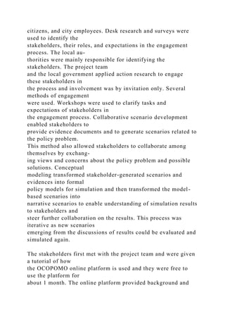 citizens, and city employees. Desk research and surveys were
used to identify the
stakeholders, their roles, and expectations in the engagement
process. The local au-
thorities were mainly responsible for identifying the
stakeholders. The project team
and the local government applied action research to engage
these stakeholders in
the process and involvement was by invitation only. Several
methods of engagement
were used. Workshops were used to clarify tasks and
expectations of stakeholders in
the engagement process. Collaborative scenario development
enabled stakeholders to
provide evidence documents and to generate scenarios related to
the policy problem.
This method also allowed stakeholders to collaborate among
themselves by exchang-
ing views and concerns about the policy problem and possible
solutions. Conceptual
modeling transformed stakeholder-generated scenarios and
evidences into formal
policy models for simulation and then transformed the model-
based scenarios into
narrative scenarios to enable understanding of simulation results
to stakeholders and
steer further collaboration on the results. This process was
iterative as new scenarios
emerging from the discussions of results could be evaluated and
simulated again.
The stakeholders first met with the project team and were given
a tutorial of how
the OCOPOMO online platform is used and they were free to
use the platform for
about 1 month. The online platform provided background and
 
