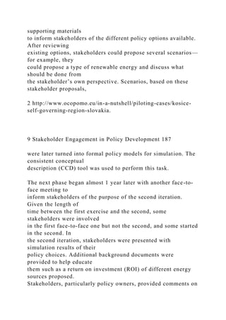 supporting materials
to inform stakeholders of the different policy options available.
After reviewing
existing options, stakeholders could propose several scenarios—
for example, they
could propose a type of renewable energy and discuss what
should be done from
the stakeholder’s own perspective. Scenarios, based on these
stakeholder proposals,
2 http://www.ocopomo.eu/in-a-nutshell/piloting-cases/kosice-
self-governing-region-slovakia.
9 Stakeholder Engagement in Policy Development 187
were later turned into formal policy models for simulation. The
consistent conceptual
description (CCD) tool was used to perform this task.
The next phase began almost 1 year later with another face-to-
face meeting to
inform stakeholders of the purpose of the second iteration.
Given the length of
time between the first exercise and the second, some
stakeholders were involved
in the first face-to-face one but not the second, and some started
in the second. In
the second iteration, stakeholders were presented with
simulation results of their
policy choices. Additional background documents were
provided to help educate
them such as a return on investment (ROI) of different energy
sources proposed.
Stakeholders, particularly policy owners, provided comments on
 