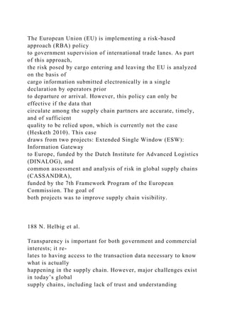 The European Union (EU) is implementing a risk-based
approach (RBA) policy
to government supervision of international trade lanes. As part
of this approach,
the risk posed by cargo entering and leaving the EU is analyzed
on the basis of
cargo information submitted electronically in a single
declaration by operators prior
to departure or arrival. However, this policy can only be
effective if the data that
circulate among the supply chain partners are accurate, timely,
and of sufficient
quality to be relied upon, which is currently not the case
(Hesketh 2010). This case
draws from two projects: Extended Single Window (ESW):
Information Gateway
to Europe, funded by the Dutch Institute for Advanced Logistics
(DINALOG), and
common assessment and analysis of risk in global supply chains
(CASSANDRA),
funded by the 7th Framework Program of the European
Commission. The goal of
both projects was to improve supply chain visibility.
188 N. Helbig et al.
Transparency is important for both government and commercial
interests; it re-
lates to having access to the transaction data necessary to know
what is actually
happening in the supply chain. However, major challenges exist
in today’s global
supply chains, including lack of trust and understanding
 