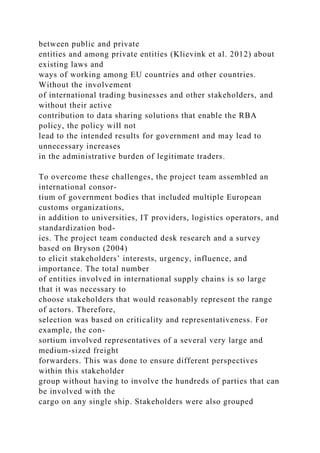 between public and private
entities and among private entities (Klievink et al. 2012) about
existing laws and
ways of working among EU countries and other countries.
Without the involvement
of international trading businesses and other stakeholders, and
without their active
contribution to data sharing solutions that enable the RBA
policy, the policy will not
lead to the intended results for government and may lead to
unnecessary increases
in the administrative burden of legitimate traders.
To overcome these challenges, the project team assembled an
international consor-
tium of government bodies that included multiple European
customs organizations,
in addition to universities, IT providers, logistics operators, and
standardization bod-
ies. The project team conducted desk research and a survey
based on Bryson (2004)
to elicit stakeholders’ interests, urgency, influence, and
importance. The total number
of entities involved in international supply chains is so large
that it was necessary to
choose stakeholders that would reasonably represent the range
of actors. Therefore,
selection was based on criticality and representativeness. For
example, the con-
sortium involved representatives of a several very large and
medium-sized freight
forwarders. This was done to ensure different perspectives
within this stakeholder
group without having to involve the hundreds of parties that can
be involved with the
cargo on any single ship. Stakeholders were also grouped
 