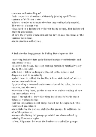 common understanding of
their respective situations, ultimately joining up different
systems of different stake-
holders in order to capture the data they collectively needed.
The overall dataset was
visualized in a dashboard with role-based access. The dashboard
enabled discussion
of how the system would impact the day-to-day processes of the
various businesses
and inspection authorities.
9 Stakeholder Engagement in Policy Development 189
Involving stakeholders early helped increase commitment and
consensus to this
initiative. However, decision making remained relatively slow
due to the consider-
able time it takes to design technical tools, models, and
diagrams, and to constantly
update them to reflect the feedback from stakeholders’ advice
and recommendations.
By providing a comprehensive overview of the roles, the data
sources, and the work
processes using them, parties came to an understanding of how
the innovations were
used. Through this, they over time build trust towards those
potential vulnerabilities
that the innovation might bring, would not be exploited. This
facilitated acceptance
and uptake by the various stakeholder groups. In addition, not
all of the potential
answers the living lab groups provided are also enabled by
existing European legis-
lation. Alignment between the business stakeholder groups,
 