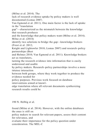 (Milne et al. 2014). The
lack of research evidence uptake by policy makers is well
documented (Lomas 2007;
Van Egmond et al. 2011). One main factor is the lack of uptake
in the “translation
gap”—characterized as the mismatch between the knowledge
that research produces
and the knowledge that policy makers want (Milne et al. 2014).
Milne et al. (2014)
identify two solutions to bridge the gap—knowledge brokers
(Frost et al. 2012;
Knight and Lightowler 2010; Lomas 2007) and research–policy
partnerships (Best
and Holmes 2010; Van Egmond et al. 2011). Knowledge brokers
act as translators,
turning the research evidence into information that is easily
understood and usable
by policy makers. Research–policy partnerships involve a more
intense interaction
between both groups, where they work together to produce the
evidence needed for
policy purposes. Previous work focused on database
interventions aimed at knowl-
edge translation where all relevant documents synthesizing
research results could be
190 N. Helbig et al.
found (Milne et al. 2014). However, with the online databases
the onus is still on
policy makers to search for relevant papers, assess their content
for relevance, and
evaluate their importance for the policy question under
consideration. The MEL-C
 