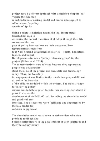 project took a different approach with a decision-support tool
“where the evidence
is embedded in a working model and can be interrogated to
address specific policy
questions” (p. 8).
Using a micro-simulation model, the tool incorporates
longitudinal data to
determine the normal transition of children through their life
course and the im-
pact of policy interventions on their outcomes. Two
representatives each from
four New Zealand government ministries—Health, Education,
Justice, and Social
Development—formed a “policy reference group” for the
project (Milne et al. 2014).
The representatives were selected because they represented
people who could under-
stand the aims of the project and were data and technology
savvy. Thus, the boundary
for engagement was limited to the translation gap, and did not
extend to the behavior
of the children modeled within the system. The main strategy
for involving policy
makers was to hold regular, face-to-face meetings for almost 2
years to discuss the
development of the MEL-C tool, including the simulation model
and graphical user
interface. The discussions were facilitated and documented by
the task leader for
end-user engagement.
The simulation model was shown to stakeholders who then
provided feedback and
became collaborators in the development of user interfaces and
the types of key policy
 