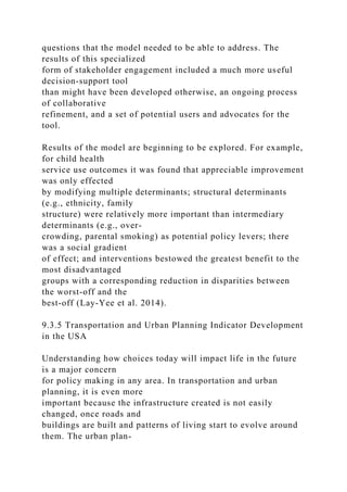 questions that the model needed to be able to address. The
results of this specialized
form of stakeholder engagement included a much more useful
decision-support tool
than might have been developed otherwise, an ongoing process
of collaborative
refinement, and a set of potential users and advocates for the
tool.
Results of the model are beginning to be explored. For example,
for child health
service use outcomes it was found that appreciable improvement
was only effected
by modifying multiple determinants; structural determinants
(e.g., ethnicity, family
structure) were relatively more important than intermediary
determinants (e.g., over-
crowding, parental smoking) as potential policy levers; there
was a social gradient
of effect; and interventions bestowed the greatest benefit to the
most disadvantaged
groups with a corresponding reduction in disparities between
the worst-off and the
best-off (Lay-Yee et al. 2014).
9.3.5 Transportation and Urban Planning Indicator Development
in the USA
Understanding how choices today will impact life in the future
is a major concern
for policy making in any area. In transportation and urban
planning, it is even more
important because the infrastructure created is not easily
changed, once roads and
buildings are built and patterns of living start to evolve around
them. The urban plan-
 